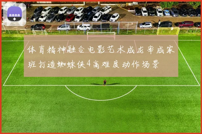 体育精神融合电影艺术成龙率成家班打造蜘蛛侠4高难度动作场景