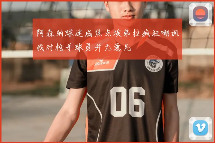 阿森纳球迷成焦点埃弗拉疯狂嘲讽我对枪手球员并无意见