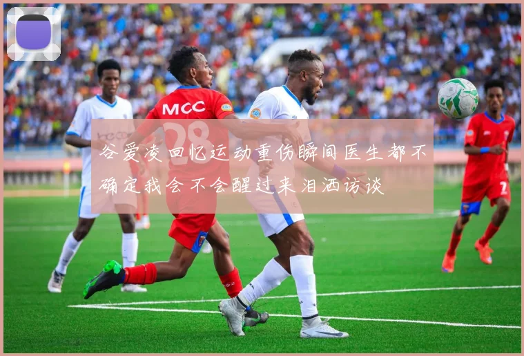 谷爱凌回忆运动重伤瞬间医生都不确定我会不会醒过来泪洒访谈