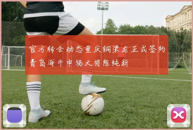 官方转会动态重庆铜梁龙正式签约青岛海牛中场大将陈纯新