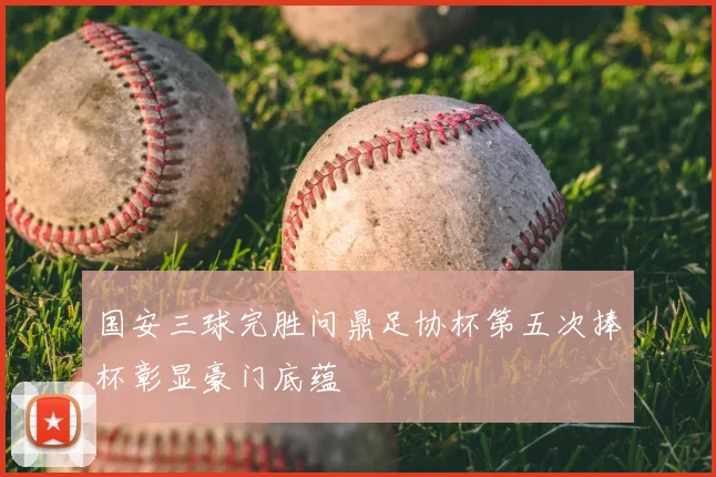 国安三球完胜问鼎足协杯第五次捧杯彰显豪门底蕴