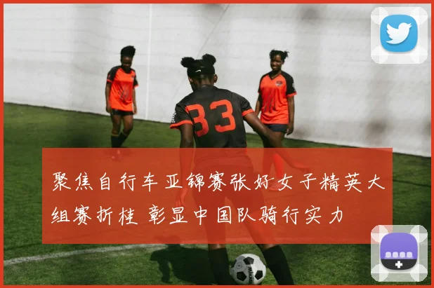 聚焦自行车亚锦赛张好女子精英大组赛折桂 彰显中国队骑行实力