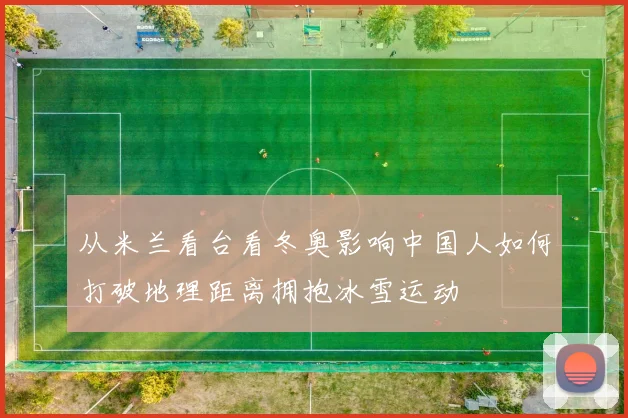 从米兰看台看冬奥影响中国人如何打破地理距离拥抱冰雪运动