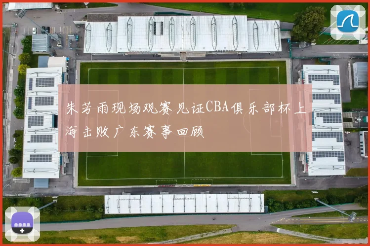 朱芳雨现场观赛见证CBA俱乐部杯上海击败广东赛事回顾