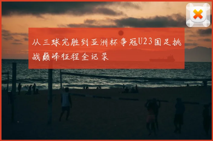 从三球完胜到亚洲杯争冠U23国足挑战巅峰征程全记录