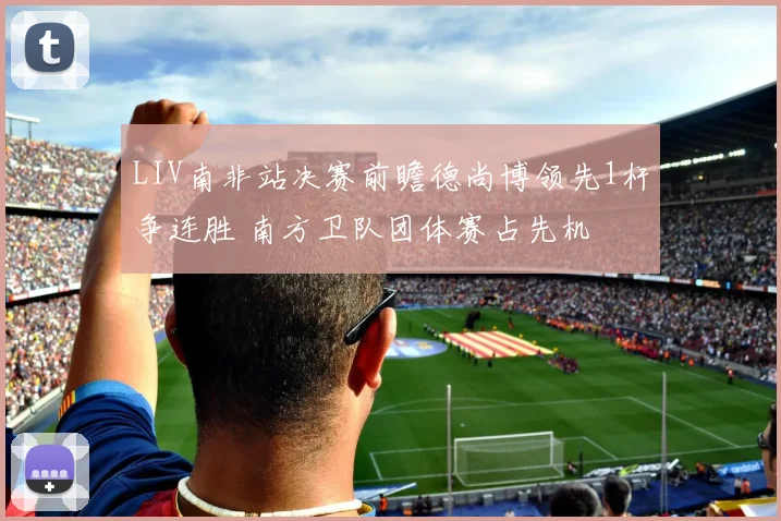 LIV南非站决赛前瞻德尚博领先1杆争连胜 南方卫队团体赛占先机