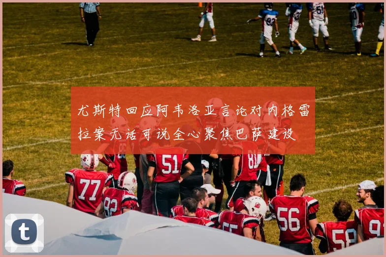 尤斯特回应阿韦洛亚言论对内格雷拉案无话可说全心聚焦巴萨建设