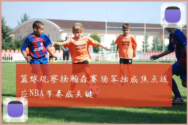 篮球观察杨瀚森赛场笨拙成焦点适应NBA节奏成关键