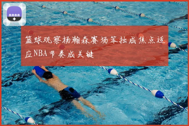 篮球观察杨瀚森赛场笨拙成焦点适应NBA节奏成关键