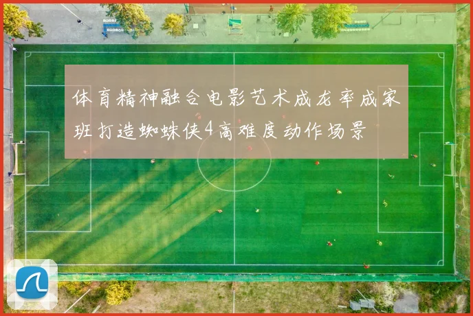 体育精神融合电影艺术成龙率成家班打造蜘蛛侠4高难度动作场景