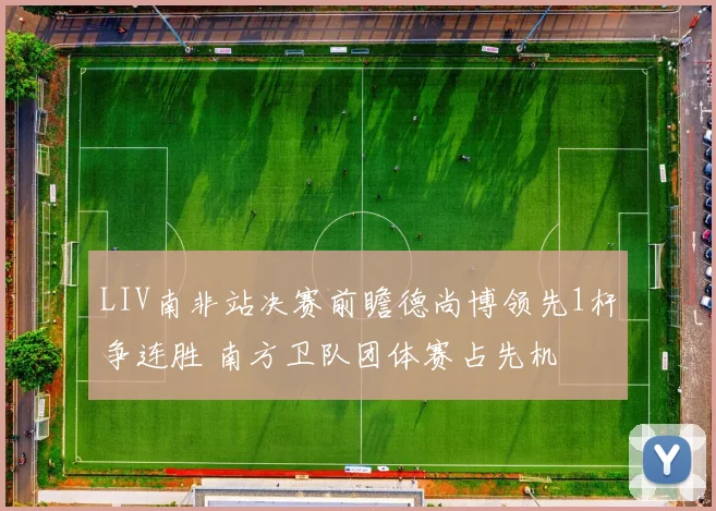 LIV南非站决赛前瞻德尚博领先1杆争连胜 南方卫队团体赛占先机