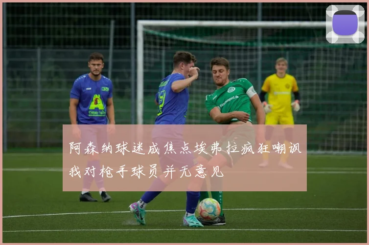 阿森纳球迷成焦点埃弗拉疯狂嘲讽我对枪手球员并无意见