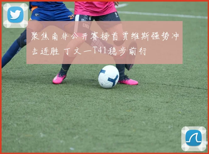 聚焦南非公开赛榜首贾维斯强势冲击连胜 丁文一T41稳步前行