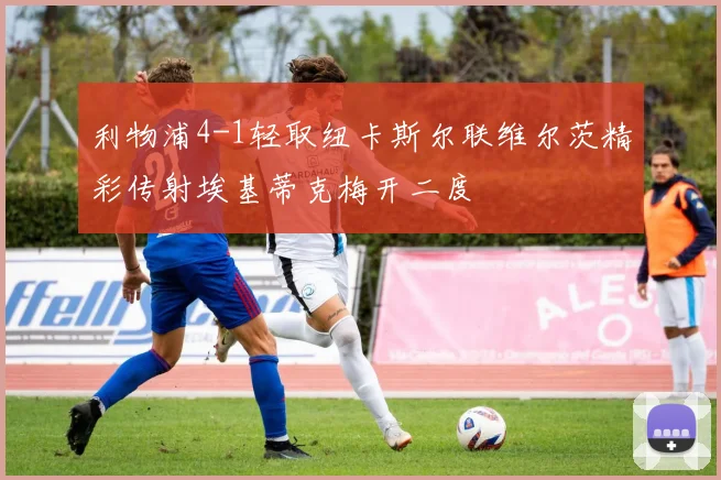 利物浦4-1轻取纽卡斯尔联维尔茨精彩传射埃基蒂克梅开二度